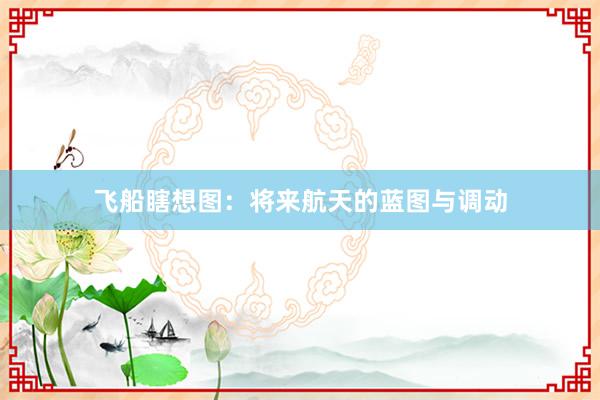 飞船瞎想图：将来航天的蓝图与调动